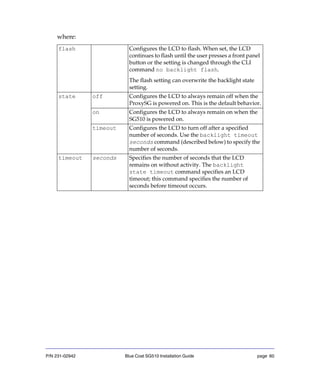 P/N 231-02942 Blue Coat SG510 Installation Guide page 60
where:
flash Configures the LCD to flash. When set, the LCD
continues to flash until the user presses a front panel
button or the setting is changed through the CLI
command no backlight flash.
The flash setting can overwrite the backlight state
setting.
state off Configures the LCD to always remain off when the
ProxySG is powered on. This is the default behavior.
on Configures the LCD to always remain on when the
SG510 is powered on.
timeout Configures the LCD to turn off after a specified
number of seconds. Use the backlight timeout
seconds command (described below) to specify the
number of seconds.
timeout seconds Specifies the number of seconds that the LCD
remains on without activity. The backlight
state timeout command specifies an LCD
timeout; this command specifies the number of
seconds before timeout occurs.
 