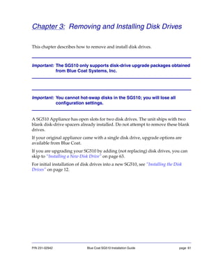 P/N 231-02942 Blue Coat SG510 Installation Guide page 61
Chapter 3: Removing and Installing Disk Drives
This chapter describes how to remove and install disk drives.
Important: The SG510 only supports disk-drive upgrade packages obtained
from Blue Coat Systems, Inc.
Important: You cannot hot-swap disks in the SG510; you will lose all
configuration settings.
A SG510 Appliance has open slots for two disk drives. The unit ships with two
blank disk-drive spacers already installed. Do not attempt to remove these blank
drives.
If your original appliance came with a single disk drive, upgrade options are
available from Blue Coat.
If you are upgrading your SG510 by adding (not replacing) disk drives, you can
skip to “Installing a New Disk Drive” on page 63.
For initial installation of disk drives into a new SG510, see “Installing the Disk
Drives” on page 12.
 