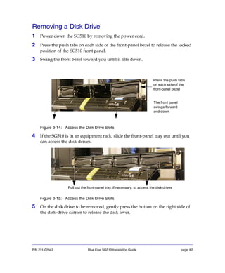 P/N 231-02942 Blue Coat SG510 Installation Guide page 62
Removing a Disk Drive
1 Power down the SG510 by removing the power cord.
2 Press the push tabs on each side of the front-panel bezel to release the locked
position of the SG510 front panel.
3 Swing the front bezel toward you until it tilts down.
Figure 3-14: Access the Disk Drive Slots
4 If the SG510 is in an equipment rack, slide the front-panel tray out until you
can access the disk drives.
Figure 3-15: Access the Disk Drive Slots
5 On the disk drive to be removed, gently press the button on the right side of
the disk-drive carrier to release the disk lever.
Press the push tabs
on each side of the
front-panel bezel
The front panel
swings forward
and down
Pull out the front-panel tray, if necessary, to access the disk drives
 