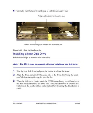 P/N 231-02942 Blue Coat SG510 Installation Guide page 63
6 Carefully pull the lever towards you to slide the disk drive out.
Figure 3-16: Slide the Disk Drive Out
Installing a New Disk Drive
Follow these steps to install a new disk drive.
Note: The SG510 must be powered off before installing a new disk drive.
1 Take the new disk drive and press the button to release the lever.
2 Align the drive carrier with the guide rails of the drive slot. Using the lever,
carefully insert the drive carrier into the slot.
3 When the disk-drive carrier meets the SG510 frame, firmly press the edges of
the disk drive carrier into the drive slot. Then, push the lever in towards the
button until the handle latches on the buttonSG510, seating the drive firmly in
place.
First press this button to release the lever
Pull the lever toward you to slide the disk drive carrier out
 