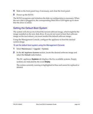 P/N 231-02942 Blue Coat SG510 Installation Guide page 64
4 Slide in the front panel tray, if necessary, and close the front panel.
5 Power up the SG510.
The SG510 recognizes and initializes the disk; no configuration is necessary. When
the new disk is plugged in, the corresponding Disk Drive LED lights up to show
that the drive is online.
Setting the Default Boot System
The system will always try to boot the newest software image, which might be the
image installed on the new disk drive. If you do not want to boot that software
image on the next reboot, you must reselect the default software image.
Using the Management Console, configure the appliance to boot the desired
system image.
To set the default boot system using the Management Console:
1 Select Maintenance > Upgrade > Systems.
2 In the SG Appliance Systems section, locate the desired software image and
select the Default radio button.
The SG appliance Systems tab displays the five available systems. Empty
systems are indicated by the word Empty.
The system currently running is highlighted in blue and cannot be replaced or
deleted.
 