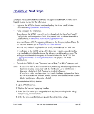 P/N 231-02942 Blue Coat SG510 Installation Guide page 67
Chapter 4: Next Steps
After you have completed the first-time configuration of the SG510 and have
logged in, you should do the following:
• Upgrade the SG510 software by downloading the latest patch release
(available at http://download.bluecoat.com).
• Fully configure the appliance.
To configure the SG510, you will need to download the Blue Coat ProxySG
Configuration and Management Guide Suite, (the CMG) available on the Blue
Coat Web site at http://www.bluecoat.com/support/manuals
You must have a WebPower account to access the documentation. If you do
yet have an account, go to: https://services.bluecoat.com/
You can also find tech briefs (technical briefs) on the Blue Coat Web site.
If you log on to the SG510 using a Web browser, you can access the online
help by clicking the Help button on the Management Console screens. The
Management Console is the graphical user interface for the SG510. See
“Logging in to the SG510 Management Console” on page 53 for more
information.
• Activate the SG510 license. You must have a Blue Coat WebPower account.
Note: If you have new SG810 hardware that previously has been registered, the
license is already associated with the hardware. Go to Maintenance >
Licensing > Install and click Retrieve to obtain the license.
If you have older hardware that previously has been registered or if the
SG510 does not have Internet access, you can install the software license
under Maintenance > Licensing > Install.
To activate the SG510 license:
1. Open a Web browser.
2. Disable the browser’s pop-up blocker.
3. Enter the IP address you assigned to this appliance during initial setup:
https://ip_address:8082
4. Enter the access credentials, as specified during initial setup.
 