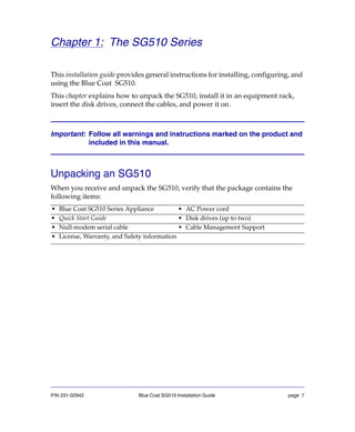 P/N 231-02942 Blue Coat SG510 Installation Guide page 7
Chapter 1: The SG510 Series
This installation guide provides general instructions for installing, configuring, and
using the Blue Coat SG510.
This chapter explains how to unpack the SG510, install it in an equipment rack,
insert the disk drives, connect the cables, and power it on.
Important: Follow all warnings and instructions marked on the product and
included in this manual.
Unpacking an SG510
When you receive and unpack the SG510, verify that the package contains the
following items:
• Blue Coat SG510 Series Appliance • AC Power cord
• Quick Start Guide • Disk drives (up to two)
• Null-modem serial cable • Cable Management Support
• License, Warranty, and Safety information
 