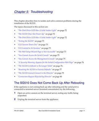 P/N 231-02942 Blue Coat SG510 Installation Guide page 71
Chapter 5: Troubleshooting
This chapter describes how to isolate and solve common problems during the
installation of the SG510.
The topics discussed in this section are:
• “The Disk Drive LED Has A Solid Amber Light” on page 72
• “The SG510 Does Not Power Up” on page 72
• “The Disk Drive LED Has A Solid Amber Light” on page 72
• “Testing the SG510” on page 73
• “CLI Session Times Out” on page 73
• “CLI Limited to 16 Sessions” on page 73
• “The Web Setup Wizard Page is Not Accessible” on page 73
• “You Cannot Access the Serial Console” on page 75
• “You Cannot Access the Management Console” on page 75
• “A Security Warning Appears for the Initial Configuration Web Page” on page 76
• “The SG510 Certificate is No Longer Valid” on page 76
• “Resetting the SG510 to Factory Defaults” on page 77
• “The SG510 Cannot Connect to the Director” on page 79
• “Connection Request Rejected by Director” on page 80
The SG510 Does Not Come Back Up After Rebooting
If the appliance is not coming back up after rebooting and the serial port is
connected to terminal server (terminal concentrator) try the following:
1 Open an active session on the terminal server, noting any traffic being
outputted.
2 Unplug the terminal server from the appliance.
 