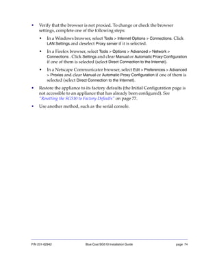 P/N 231-02942 Blue Coat SG510 Installation Guide page 74
• Verify that the browser is not proxied. To change or check the browser
settings, complete one of the following steps:
• In a Windows browser, select Tools > Internet Options > Connections. Click
LAN Settings and deselect Proxy server if it is selected.
• In a Firefox browser, select Tools > Options > Advanced > Network >
Connections . Click Settings and clear Manual or Automatic Proxy Configuration
if one of them is selected (select Direct Connection to the Internet).
• In a Netscape Communicator browser, select Edit > Preferences > Advanced
> Proxies and clear Manual or Automatic Proxy Configuration if one of them is
selected (select Direct Connection to the Internet).
• Restore the appliance to its factory defaults (the Initial Configuration page is
not accessible to an appliance that has already been configured). See
“Resetting the SG510 to Factory Defaults” on page 77.
• Use another method, such as the serial console.
 