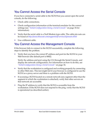 P/N 231-02942 Blue Coat SG510 Installation Guide page 75
You Cannot Access the Serial Console
If you have connected a serial cable to the SG510 but you cannot open the serial
console, do the following:
• Check cable connections.
• Check configuration information at the terminal emulator for the correct
settings (see “Initial Configuration Using a Serial Console” on page 34 for
information).
• Verify that the serial cable is a Null Modem type cable. The cable pin outs can
be found at http://www.bluecoat.com/support/self-service/1/pinouts.html
• Use a different cable.
You Cannot Access the Management Console
If the browser fails to connect to the SG510 successfully, complete the following
steps to identify the problem.
• Verify that you have the correct IP address and port for the SG510 in your
Web browser (the default port is 8082).
Verify the address and port using the CLI through the Serial Console, and
display the network configuration. For information on how to do this, see
“Initial Configuration Using a Serial Console” on page 34.
• Verify that the workstation is configured and working properly by connecting
to other Web sites. This test might fail if your browser is configured to use the
SG510 as a proxy server and there is a problem with the SG510.
• If accessing a SG510 located on a remote network (any segment other than the
segment to which the workstation is attached), verify that other servers on
that network are accessible.
• Ping the IP address to verify that the SG510 is accessible from the
workstation. If the SG510 does not respond to the ping, verify that the SG510
is operational (as described earlier).
 