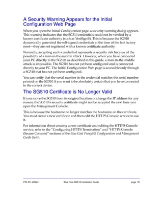 P/N 231-02942 Blue Coat SG510 Installation Guide page 76
A Security Warning Appears for the Initial
Configuration Web Page
When you open the Initial Configuration page, a security warning dialog appears.
This warning indicates that the SG510 credentials could not be verified by a
known certificate authority (such as VeriSign®). This is because the SG510
dynamically generated the self-signed credentials at the time of the last factory
reset—they are not registered with a known certificate authority.
Normally, accepting such a credential represents a security risk because of the
possibility of a man-in-the-middle attack. However, when you have connected
your PC directly to the SG510, as described in this guide, a man-in-the-middle
attack is impossible. The SG510 has not yet been configured and is connected
directly to your PC. The Initial Configuration Web page is accessible only through
a SG510 that has not yet been configured.
You can verify that the serial number in the credential matches the serial number
printed on the SG510 if you want to be absolutely certain that you have connected
to the correct device.
The SG510 Certificate is No Longer Valid
If you move the SG510 from its original location or change the IP address for any
reason, the SG510’s security certificate might not be accepted the next time you
open the Management Console.
This is because the hostname no longer matches the hostname on the certificate.
You must create a new certificate and then edit the HTTPS-Console service to use
it.
For information about creating a new certificate and editing the HTTPS-Console
service, refer to the “Configuring HTTPS Termination” and “HTTPS Console
(Secure Console)” sections of the Blue Coat ProxySG Configuration and Management
Guide Suite.
 