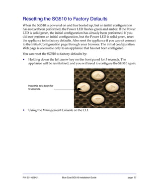 P/N 231-02942 Blue Coat SG510 Installation Guide page 77
Resetting the SG510 to Factory Defaults
When the SG510 is powered on and has booted up, but an initial configuration
has not yet been performed, the Power LED flashes green and amber. If the Power
LED is solid green, the initial configuration has already been performed. If you
did not perform an initial configuration, but the Power LED is solid green, reset
the appliance to its factory defaults. Also reset the appliance if you cannot connect
to the Initial Configuration page through your browser. The initial configuration
Web page is accessible only to an appliance that has not been configured.
You can reset the SG510 to factory defaults by:
• Holding down the left arrow key on the front panel for 5 seconds. The
appliance will be reinitalized, and you will need to configure the SG510 again.
• Using the Management Console or the CLI.
Hold this key down for
5 seconds.
 