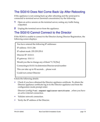 P/N 231-02942 Blue Coat SG510 Installation Guide page 79
The SG510 Does Not Come Back Up After Rebooting
If the appliance is not coming back up after rebooting and the serial port is
connected to terminal server (terminal concentrator) try the following:
1 Open an active session on the terminal server, noting any traffic being
outputted.
2 Unplug the terminal server from the appliance.
The SG510 Cannot Connect to the Director
If the SG810 is unable to connect to the Director during Director Registration, the
following screen displays:
Check the following details:
• Check if you have obtained the Director appliance certificate. To obtain the
Director appliance certificate log in to the Director appliance and from the
configuration mode prompt enter:
Director (config) # ssl request-appliance-certificate ,when you have
an active internet connection.
• Validate network connection.
• Verify the IP address of the Director.
You have entered the following IP addresses:
IP address: 10.0.1.246
IP subnet mask: 255.255.255.0
Director IP: 10.0.0.1
IP gateway: 10.0.1.1
Would you like to change any of them? Y/N [No]
Connectingto10.0.0.1todetermineDirectorserialnumber
This can take up to 90 seconds ... please wait
Could not contact Director
 