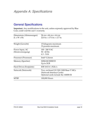 P/N 231-02942 Blue Coat SG510 Installation Guide page 81
Appendix A: Specifications
General Specifications
Important: Any modifications to the unit, unless expressly approved by Blue
Coat, could void the user’s warranty.
Dimensions (Abmessungen)
(L x W x H)
58 cm x 44 cm x 4.4 cm
22.8 in. x 17.4 in. x 2.7 in.
Weight (Gewicht) 15 kilograms maximum
33 pounds maximum
Power Input, AC
(Stromversorgung)
100 - 240 VAC
50 - 60 Hz
6.3 - 3.0A
Processor (Prozessor) Intel®
Celeron
Memory (Speicher) SDRAM DDR333
Up to 2GB
Hard Drives (Festplatte) IDE SATA 1.5Gb/s
Network (Netzwerk) Two, on-board 10/100/1000 Base-T NICs
(Network Interface Cards)
Optional cards include the 1000B-SX
MTBF 100,000 Hours
 