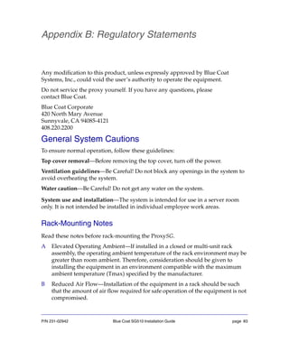 P/N 231-02942 Blue Coat SG510 Installation Guide page 83
Appendix B: Regulatory Statements
Any modification to this product, unless expressly approved by Blue Coat
Systems, Inc., could void the user’s authority to operate the equipment.
Do not service the proxy yourself. If you have any questions, please
contact Blue Coat.
Blue Coat Corporate
420 North Mary Avenue
Sunnyvale, CA 94085-4121
408.220.2200
General System Cautions
To ensure normal operation, follow these guidelines:
Top cover removal—Before removing the top cover, turn off the power.
Ventilation guidelines—Be Careful! Do not block any openings in the system to
avoid overheating the system.
Water caution—Be Careful! Do not get any water on the system.
System use and installation—The system is intended for use in a server room
only. It is not intended be installed in individual employee work areas.
Rack-Mounting Notes
Read these notes before rack-mounting the ProxySG.
A Elevated Operating Ambient—If installed in a closed or multi-unit rack
assembly, the operating ambient temperature of the rack environment may be
greater than room ambient. Therefore, consideration should be given to
installing the equipment in an environment compatible with the maximum
ambient temperature (Tmax) specified by the manufacturer.
B Reduced Air Flow—Installation of the equipment in a rack should be such
that the amount of air flow required for safe operation of the equipment is not
compromised.
 