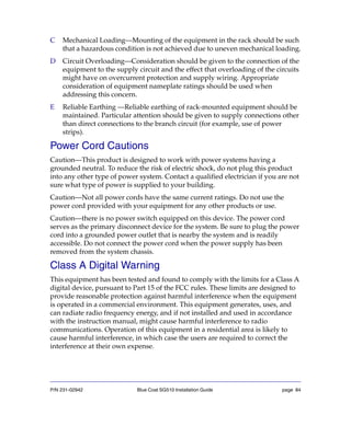 P/N 231-02942 Blue Coat SG510 Installation Guide page 84
C Mechanical Loading—Mounting of the equipment in the rack should be such
that a hazardous condition is not achieved due to uneven mechanical loading.
D Circuit Overloading—Consideration should be given to the connection of the
equipment to the supply circuit and the effect that overloading of the circuits
might have on overcurrent protection and supply wiring. Appropriate
consideration of equipment nameplate ratings should be used when
addressing this concern.
E Reliable Earthing —Reliable earthing of rack-mounted equipment should be
maintained. Particular attention should be given to supply connections other
than direct connections to the branch circuit (for example, use of power
strips).
Power Cord Cautions
Caution—This product is designed to work with power systems having a
grounded neutral. To reduce the risk of electric shock, do not plug this product
into any other type of power system. Contact a qualified electrician if you are not
sure what type of power is supplied to your building.
Caution—Not all power cords have the same current ratings. Do not use the
power cord provided with your equipment for any other products or use.
Caution—there is no power switch equipped on this device. The power cord
serves as the primary disconnect device for the system. Be sure to plug the power
cord into a grounded power outlet that is nearby the system and is readily
accessible. Do not connect the power cord when the power supply has been
removed from the system chassis.
Class A Digital Warning
This equipment has been tested and found to comply with the limits for a Class A
digital device, pursuant to Part 15 of the FCC rules. These limits are designed to
provide reasonable protection against harmful interference when the equipment
is operated in a commercial environment. This equipment generates, uses, and
can radiate radio frequency energy, and if not installed and used in accordance
with the instruction manual, might cause harmful interference to radio
communications. Operation of this equipment in a residential area is likely to
cause harmful interference, in which case the users are required to correct the
interference at their own expense.
 