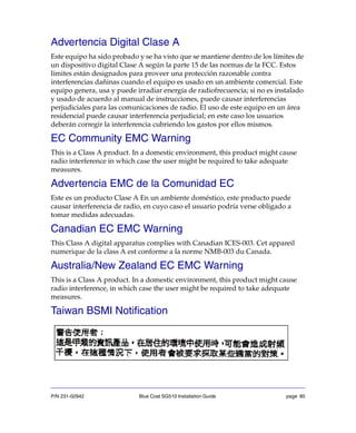 P/N 231-02942 Blue Coat SG510 Installation Guide page 85
Advertencia Digital Clase A
Este equipo ha sido probado y se ha visto que se mantiene dentro de los límites de
un dispositivo digital Clase A según la parte 15 de las normas de la FCC. Estos
límites están designados para proveer una protección razonable contra
interferencias dañinas cuando el equipo es usado en un ambiente comercial. Este
equipo genera, usa y puede irradiar energía de radiofrecuencia; si no es instalado
y usado de acuerdo al manual de instrucciones, puede causar interferencias
perjudiciales para las comunicaciones de radio. El uso de este equipo en un área
residencial puede causar interferencia perjudicial; en este caso los usuarios
deberán corregir la interferencia cubriendo los gastos por ellos mismos.
EC Community EMC Warning
This is a Class A product. In a domestic environment, this product might cause
radio interference in which case the user might be required to take adequate
measures.
Advertencia EMC de la Comunidad EC
Este es un producto Clase A En un ambiente doméstico, este producto puede
causar interferencia de radio, en cuyo caso el usuario podría verse obligado a
tomar medidas adecuadas.
Canadian EC EMC Warning
This Class A digital apparatus complies with Canadian ICES-003. Cet appareil
numerique de la class A est conforme a la norme NMB-003 du Canada.
Australia/New Zealand EC EMC Warning
This is a Class A product. In a domestic environment, this product might cause
radio interference, in which case the user might be required to take adequate
measures.
Taiwan BSMI Notification
 