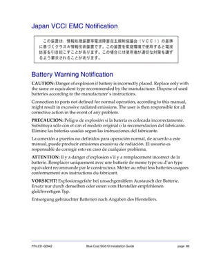 P/N 231-02942 Blue Coat SG510 Installation Guide page 86
Japan VCCI EMC Notification
Battery Warning Notification
CAUTION: Danger of explosion if battery is incorrectly placed. Replace only with
the same or equivalent type recommended by the manufacturer. Dispose of used
batteries according to the manufacturer’s instructions.
Connection to ports not defined for normal operation, according to this manual,
might result in excessive radiated emissions. The user is then responsible for all
corrective action in the event of any problem.
PRECAUCION: Peligro de explosión si la batería es colocada incorrectamente.
Substituya sólo con el con el modelo original o la recomendacion del fabricante.
Elimine las baterías usadas segun las instrucciones del fabricante.
La conexión a puertos no definidos para operación normal, de acuerdo a este
manual, puede producir emisiones excesivas de radiación. El usuario es
responsable de corregir esto en caso de cualquier problema.
ATTENTION: Il y a danger d’explosion s’il y a remplacement incorrect de la
batterie. Remplacer uniquement avec une batterie de meme type ou d’un type
equivalent recommande par le constructeur. Metter au rebut less batteries usagees
conformement aux instructions du fabricant.
VORSICHT! Explosionsgefahr bei unsachgemäßem Austausch der Batterie.
Ersatz nur durch denselben oder einen vom Hersteller empfohlenen
glelchwertigen Typ.
Entsorgung gebrauchter Batterien nach Angaben des Herstellers.
 