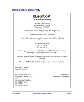 P/N 231-02942 Blue Coat SG510 Installation Guide page 91
Declaration of Conformity
Declaration of Conformity
We, Blue Coat Systems
420 North Mary Avenue
Sunnyvale, CA 94085
Declare under our sole responsibility that the products
Blue Coat Systems Model 510 Series
to which this declaration relates is in conformity with the following
standards:
EN 60950: 1999-2004
EN 55022: 1994
EN 50024: 1998
Following the provisions of the 73/23/EEC and 89/336/EEC Directives,
including the Amending Directive 93/68/EEC.
Blue Coat Systems Model 510 Series is also in conformity with the following
standard:
Directive 2002/95/EC, Restriction of Hazardous Substances (RoHS).
Sunnyvale, CA 94085
Date: July 1, 2006
420 North Mary Avenue Tim Redjaian
Sunnyvale, CA 94085-4121 Director of Engineering
USA
866.30.BCOAT Tool Free
408.220.2200 Direct
408.220.2250 Fax
www.bluecoat.com
 