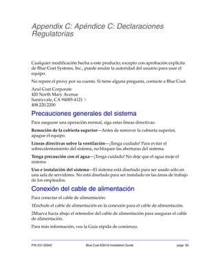 P/N 231-02942 Blue Coat SG510 Installation Guide page 93
Appendix C: Apéndice C: Declaraciones
Regulatorias
Cualquier modificación hecha a este producto, excepto con aprobación explícita
de Blue Coat Systems, Inc., puede anular la autoridad del usuario para usar el
equipo.
No repare el proxy por su cuenta. Si tiene alguna pregunta, contacte a Blue Coat.
Azul Coat Corporate
420 North Mary Avenue
Sunnyvale, CA 94085-4121 
408.220.2200
Precauciones generales del sistema
Para asegurar una operación normal, siga estas líneas directivas:
Remoción de la cubierta superior—Antes de remover la cubierta superior,
apague el equipo.
Líneas directivas sobre la ventilación—¡Tenga cuidado! Para evitar el
sobrecalentamiento del sistema, no bloquee las aberturas del sistema.
Tenga precaución con el agua—¡Tenga cuidado! No deje que el agua moje el
sistema
Uso e instalación del sistema—El sistema está diseñado para ser usado sólo en
una sala de servidores. No está diseñado para ser instalado en las áreas de trabajo
de los empleados.
Conexión del cable de alimentación
Para conectar el cable de alimentación:
1Enchufe el cable de alimentación en la conexión para el cable de alimentación.
2Mueva hacia abajo el retenedor del cable de alimentación para asegurar el cable
de alimentación.
Para más información, vea la Guía rápida de comienzo.
 