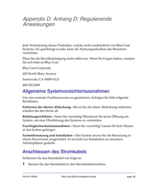 P/N 231-02942 Blue Coat SG510 Installation Guide page 95
Appendix D: Anhang D: Regulierende
Anweisungen
Jede Veränderung dieses Produktes, welche nicht ausdrücklich von Blue Coat
Systems, Inc genehmigt wurde, kann die Nutzungserlaubnis des Benutzers
vernichten.
Üben Sie die Bevollmächtigung nicht selbst aus. Wenn Sie Fragen haben, wenden
Sie sich bitte an Blue Coat.
Blue Coat Corporate
420 North Mary Avenue
Sunnyvale, CA 94085-4121
408.220.2200
Allgemeine Systemvorsichtsmassnahmen
Um eine normale Funktionsweise zu garantieren, befolgen Sie bitte folgende
Richtlinien:
Entfernen der oberen Abdeckung—Bevor Sie die obere Abdeckung entfernen,
schalten Sie den Strom ab.
Belüftungsrichtlinie—Seien Sie vorsichtig! Blockieren Sie keine Öffnung am
System, um eine Überhitzung des Systems zu vermeiden.
Feuchtigkeitsschutzmassnahmen—Seien Sie vorsichtig! Lassen Sie kein Wasser
in das System gelangen.
Systembenutzung und Installation—Das System ist nur für die Benutzung in
einem Serverraum ausgerichtet. Es ist nicht zur Installation an einzelnen
Arbeitsplätzen gedacht.
Anschliessen des Stromkabels
Schliessen Sie das Stromkabel wie folgt an:
1 Stecken Sie das Stromkabel in den Stromkabelanschluss.
 