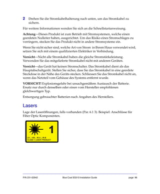 P/N 231-02942 Blue Coat SG510 Installation Guide page 96
2 Drehen Sie die Stromkabelhalterung nach unten, um das Stromkabel zu
sichern.
Für weitere Informationen wenden Sie sich an die Schnellstartanweisung.
Achtung—Dieses Produkt ist zum Betrieb mit Stromsystemen, welche einen
geerdeten Nulleiter haben, ausgerichtet. Um das Risiko eines Stromschlages zu
verringern, stecken Sie das Produkt nicht in andere Stromsysteme ein.
Wenn Sie nicht sicher sind, welche Art von Strom in Ihrem Haus verwendet wird,
setzen Sie sich mit einem qualifizierten Elektriker in Verbindung.
Vorsicht—Nicht alle Stromkabel haben die gleiche Stromstärkeleistung.
Verwenden Sie das mitgelieferte Stromkabel nicht mit anderen Geräten.
Vorsicht—das Gerät hat keinen Stromschalter. Das Stromkabel dient als das
Hauptabschaltgerät. Stellen Sie sicher, dass Sie das Stromkabel in eine geerdete
Steckdose in der Nähe des Geräts stecken. Schliessen Sie das Stromkabel nicht an,
wenn das Netzteil vom Gehäuse des Systems entfernt wurde.
VORSICHT! Explosionsgefahr bei unsachgemäßem Austausch der Batterie.
Ersatz nur durch denselben oder einen vom Hersteller empfohlenen
glelchwertigen Typ.
Entsorgung gebrauchter Batterien nach Angaben des Herstellers.
Lasers
Lage der Laseröffnungen, falls vorhanden (Par. 6.1 3). Beispiel: Anschlüsse für
Fiber Optic Komponenten.
 