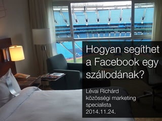 Hogyan segíthet 
a Facebook egy 
szállodának? 
Lévai Richárd 
közösségi marketing 
specialista 
2014.11.24. 
 