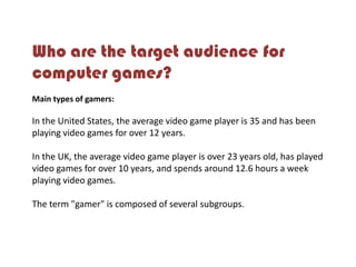 Who are the target audience for
computer games?
Main types of gamers:
In the United States, the average video game player is 35 and has been
playing video games for over 12 years.
In the UK, the average video game player is over 23 years old, has played
video games for over 10 years, and spends around 12.6 hours a week
playing video games.
The term "gamer" is composed of several subgroups.
 