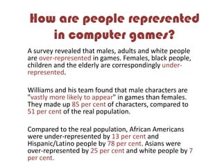 How are people represented
in computer games?
A survey revealed that males, adults and white people
are over-represented in games. Females, black people,
children and the elderly are correspondingly under-
represented.
Williams and his team found that male characters are
"vastly more likely to appear" in games than females.
They made up 85 per cent of characters, compared to
51 per cent of the real population.
Compared to the real population, African Americans
were under-represented by 13 per cent and
Hispanic/Latino people by 78 per cent. Asians were
over-represented by 25 per cent and white people by 7
per cent.
 