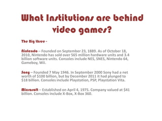 What Institutions are behind
video games?
The Big three -
Nintendo – Founded on September 23, 1889. As of October 18,
2010, Nintendo has sold over 565 million hardware units and 3.4
billion software units. Consoles include NES, SNES, Nintendo 64,
Gameboy, Wii.
Sony – Founded 7 May 1946. In September 2000 Sony had a net
worth of $100 billion, but by December 2011 it had plunged to
$18 billion. Consoles include Playstation, PSP, Playstation Vita.
Microsoft – Established on April 4, 1975. Company valued at $41
billion. Consoles include X-Box, X-Box 360.
 