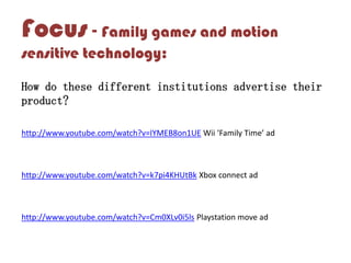 Focus - Family games and motion
sensitive technology:
How do these different institutions advertise their
product?
http://www.youtube.com/watch?v=IYMEB8on1UE Wii ‘Family Time’ ad
http://www.youtube.com/watch?v=k7pi4KHUtBk Xbox connect ad
http://www.youtube.com/watch?v=Cm0XLv0i5ls Playstation move ad
 