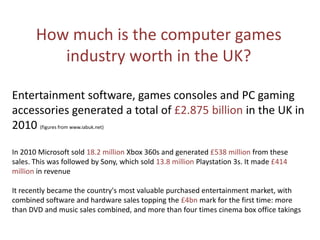 How much is the computer games
industry worth in the UK?
Entertainment software, games consoles and PC gaming
accessories generated a total of £2.875 billion in the UK in
2010 (figures from www.iabuk.net)
In 2010 Microsoft sold 18.2 million Xbox 360s and generated £538 million from these
sales. This was followed by Sony, which sold 13.8 million Playstation 3s. It made £414
million in revenue
It recently became the country's most valuable purchased entertainment market, with
combined software and hardware sales topping the £4bn mark for the first time: more
than DVD and music sales combined, and more than four times cinema box office takings
 