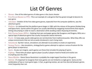 List Of Genres
• Shooter - One of the oldest genres of video game is the classic shooter
• First-Person-Shooter (or FPS) - This is an example of a sub-genre that has grown enough to become its
own genre
• Adventure - Another of the first video game genres, especially from the computer platforms, was the
adventure game.
• Platform - It is believed that the platform genre began in 1981 with the release of the games Donkey Kong
and Space Panic. Games within this genre are usually identified by navigating environments that require
timing and jumping in order to reach a destination while avoiding and/or disposing of enemies.
• Role Playing Games (RPGs) - Evolving from pen-and-paper games like Dungeons and Dragons, RPGs are a
special type of adventure game that usually incorporate several elements.
• Puzzle - In many ways, puzzle video games are not dissimilar from traditional puzzles. What they offer are
unique environments that are not as easily introduced in one's living room.
• Simulations - By their nature, simulations are attempts to accurately re-create an experience.
• Strategy/Tactics - Like simulations, strategy/tactics games attempt to capture a sense of realism for the
game player to experience.
• Sports - As you can imagine, sports games are those that simulate the playing of sports.
• Fighting - These titles pit player against player (usually 2 players head-to-head) and involve one
triumphing over the other
• Dance/Rhythm - Dance Dance Revolution is probably the single largest franchise in this genre.
• Hybrids - It's important to recognize that many games are not limited to a single genre. Some are the
combination of two or more game types. In fact, as gaming evolves, we see lines blurred between genres
more frequently than not.
 