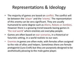 Representations & Ideology
• The majority of games are based on conflict. The conflict will
be between the ‘player’ and the ‘enemy’. The representation
of this enemy can be very significant. They are usually
humanoid to some degree such as Aliens, Robots or Zombies.
However there is a growing trend towards basing games in
‘the real world’ where enemies are everyday people.
• Games are often based on war scenarios, in a historical or
futuristic setting, in a world realistic to our own.
• Enemies in games are often male, with females often assigned
to the role of allies and helpers. Sometimes there are female
protagonist (Lara Croft) but they are purposely designed to be
aesthetically pleasing to the male game player.
 