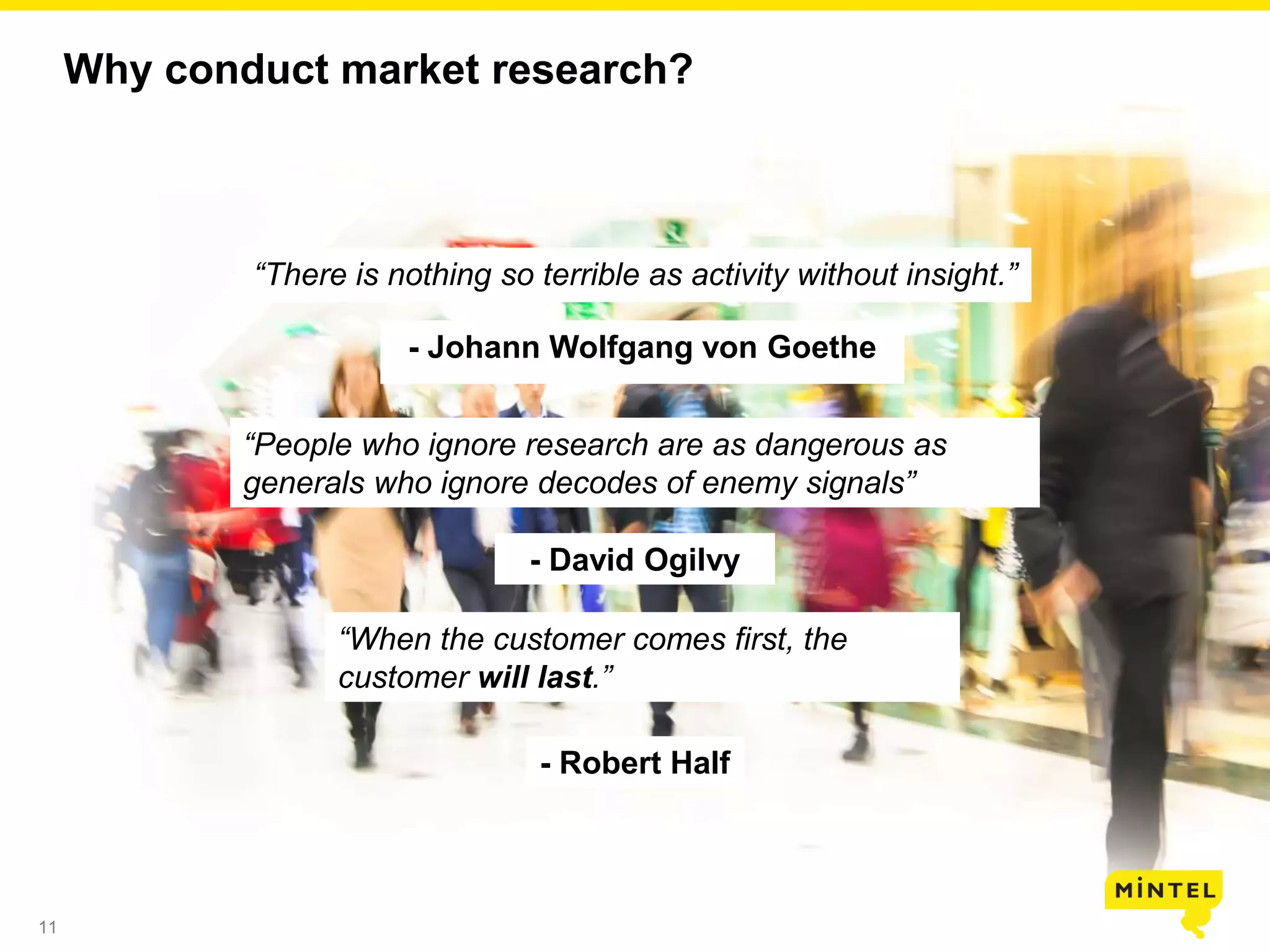 11
Why conduct market research?
“There is nothing so terrible as activity without insight.”
- Johann Wolfgang von Goethe
“People who ignore research are as dangerous as
generals who ignore decodes of enemy signals”
- David Ogilvy
“When the customer comes first, the
customer will last.”
- Robert Half
 