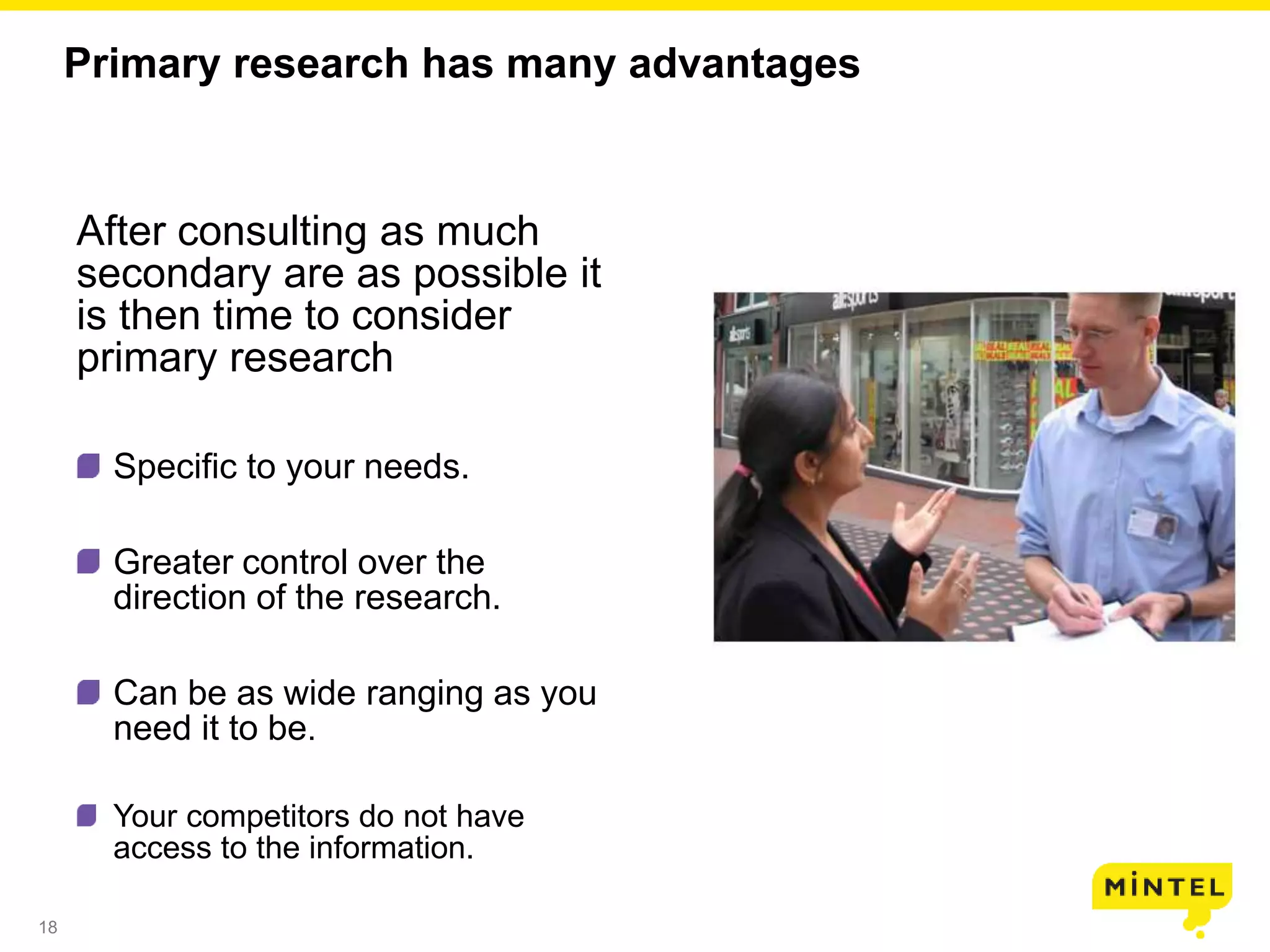 18
Primary research has many advantages
After consulting as much
secondary are as possible it
is then time to consider
primary research
Specific to your needs.
Greater control over the
direction of the research.
Can be as wide ranging as you
need it to be.
Your competitors do not have
access to the information.
 