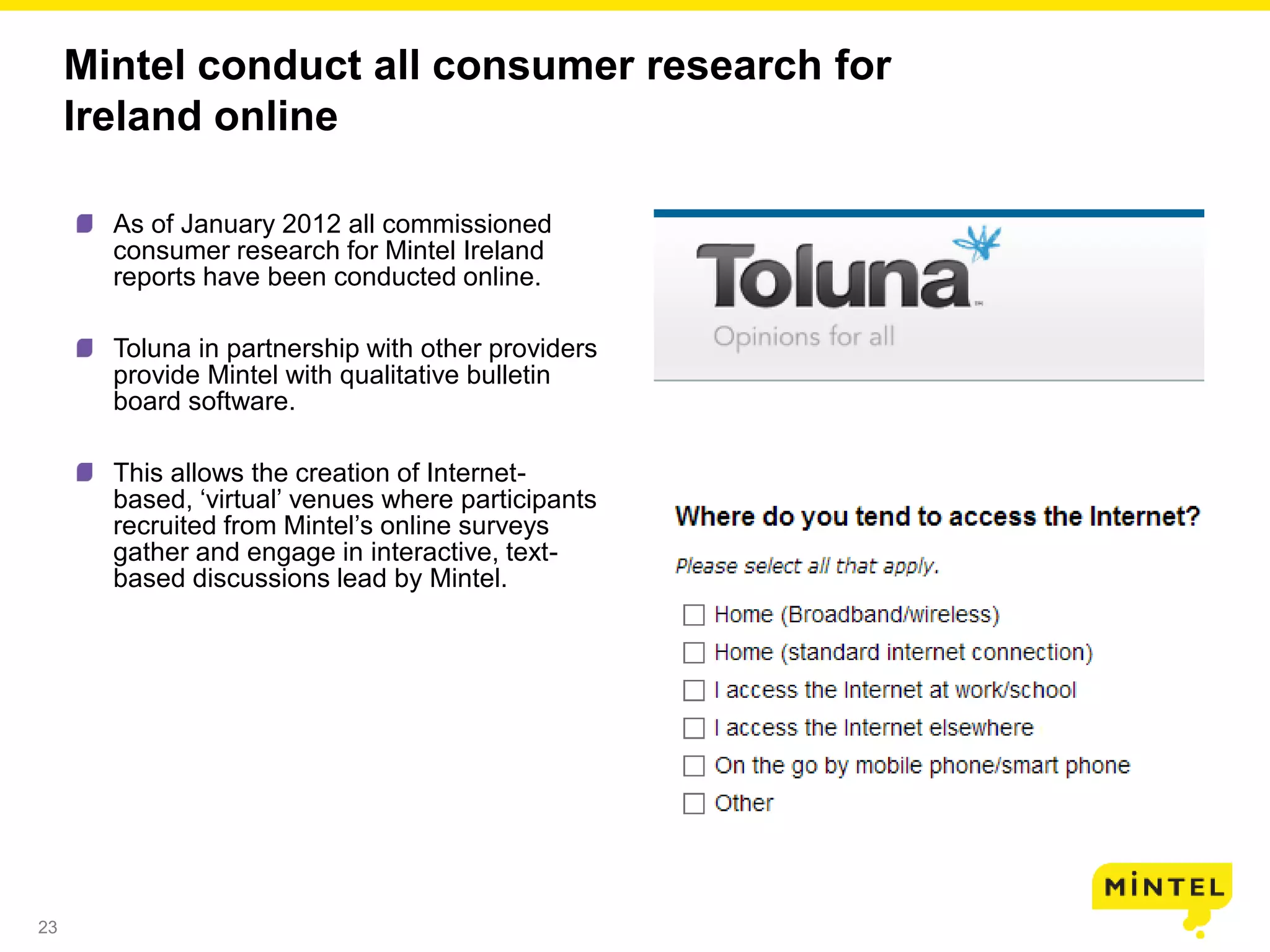 23
Mintel conduct all consumer research for
Ireland online
As of January 2012 all commissioned
consumer research for Mintel Ireland
reports have been conducted online.
Toluna in partnership with other providers
provide Mintel with qualitative bulletin
board software.
This allows the creation of Internet-
based, ‘virtual’ venues where participants
recruited from Mintel’s online surveys
gather and engage in interactive, text-
based discussions lead by Mintel.
 