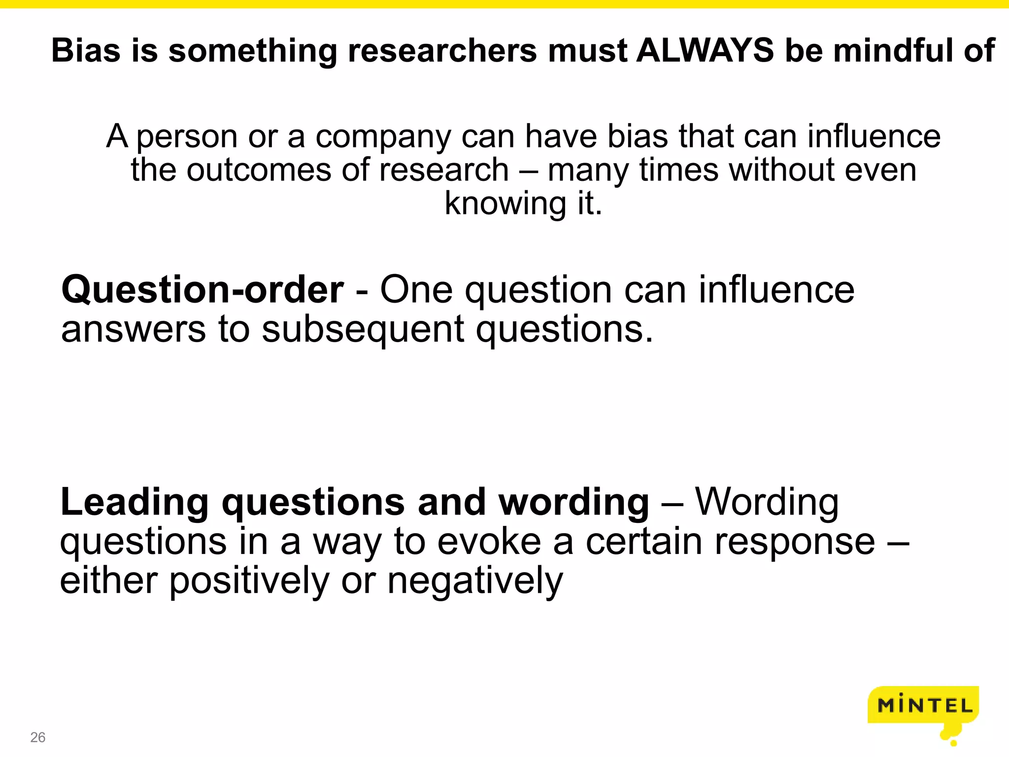 26
Bias is something researchers must ALWAYS be mindful of
A person or a company can have bias that can influence
the outcomes of research – many times without even
knowing it.
Question-order - One question can influence
answers to subsequent questions.
Leading questions and wording – Wording
questions in a way to evoke a certain response –
either positively or negatively
 