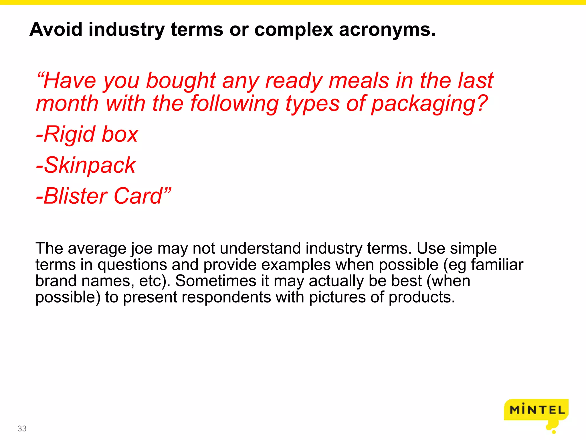 33
Avoid industry terms or complex acronyms.
“Have you bought any ready meals in the last
month with the following types of packaging?
-Rigid box
-Skinpack
-Blister Card”
The average joe may not understand industry terms. Use simple
terms in questions and provide examples when possible (eg familiar
brand names, etc). Sometimes it may actually be best (when
possible) to present respondents with pictures of products.
 