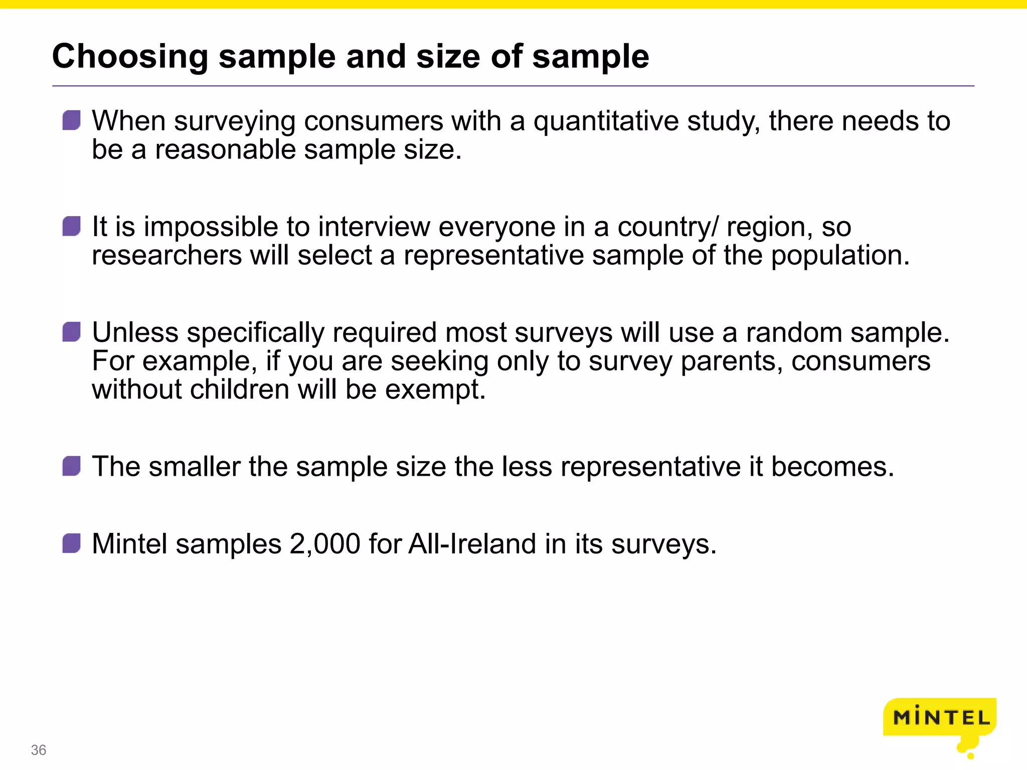 36
Choosing sample and size of sample
When surveying consumers with a quantitative study, there needs to
be a reasonable sample size.
It is impossible to interview everyone in a country/ region, so
researchers will select a representative sample of the population.
Unless specifically required most surveys will use a random sample.
For example, if you are seeking only to survey parents, consumers
without children will be exempt.
The smaller the sample size the less representative it becomes.
Mintel samples 2,000 for All-Ireland in its surveys.
 