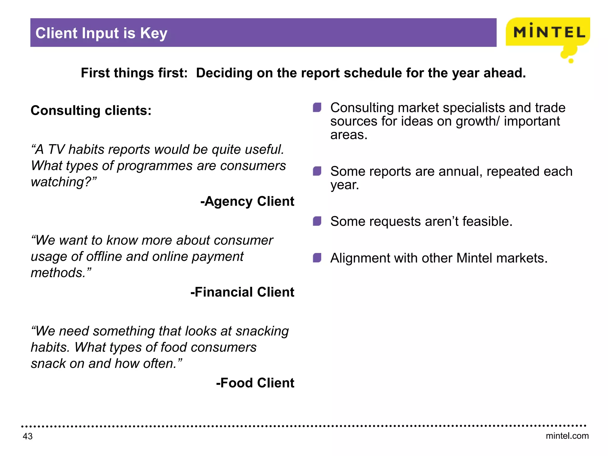mintel.com43
First things first: Deciding on the report schedule for the year ahead.
Client Input is Key
Consulting clients:
“A TV habits reports would be quite useful.
What types of programmes are consumers
watching?”
-Agency Client
“We want to know more about consumer
usage of offline and online payment
methods.”
-Financial Client
“We need something that looks at snacking
habits. What types of food consumers
snack on and how often.”
-Food Client
Consulting market specialists and trade
sources for ideas on growth/ important
areas.
Some reports are annual, repeated each
year.
Some requests aren’t feasible.
Alignment with other Mintel markets.
 
