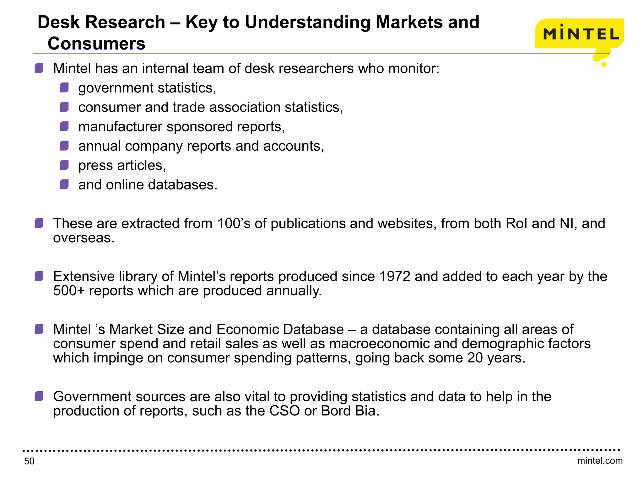 mintel.com50
Mintel has an internal team of desk researchers who monitor:
government statistics,
consumer and trade association statistics,
manufacturer sponsored reports,
annual company reports and accounts,
press articles,
and online databases.
These are extracted from 100’s of publications and websites, from both RoI and NI, and
overseas.
Extensive library of Mintel’s reports produced since 1972 and added to each year by the
500+ reports which are produced annually.
Mintel ’s Market Size and Economic Database – a database containing all areas of
consumer spend and retail sales as well as macroeconomic and demographic factors
which impinge on consumer spending patterns, going back some 20 years.
Government sources are also vital to providing statistics and data to help in the
production of reports, such as the CSO or Bord Bia.
Desk Research – Key to Understanding Markets and
Consumers
 