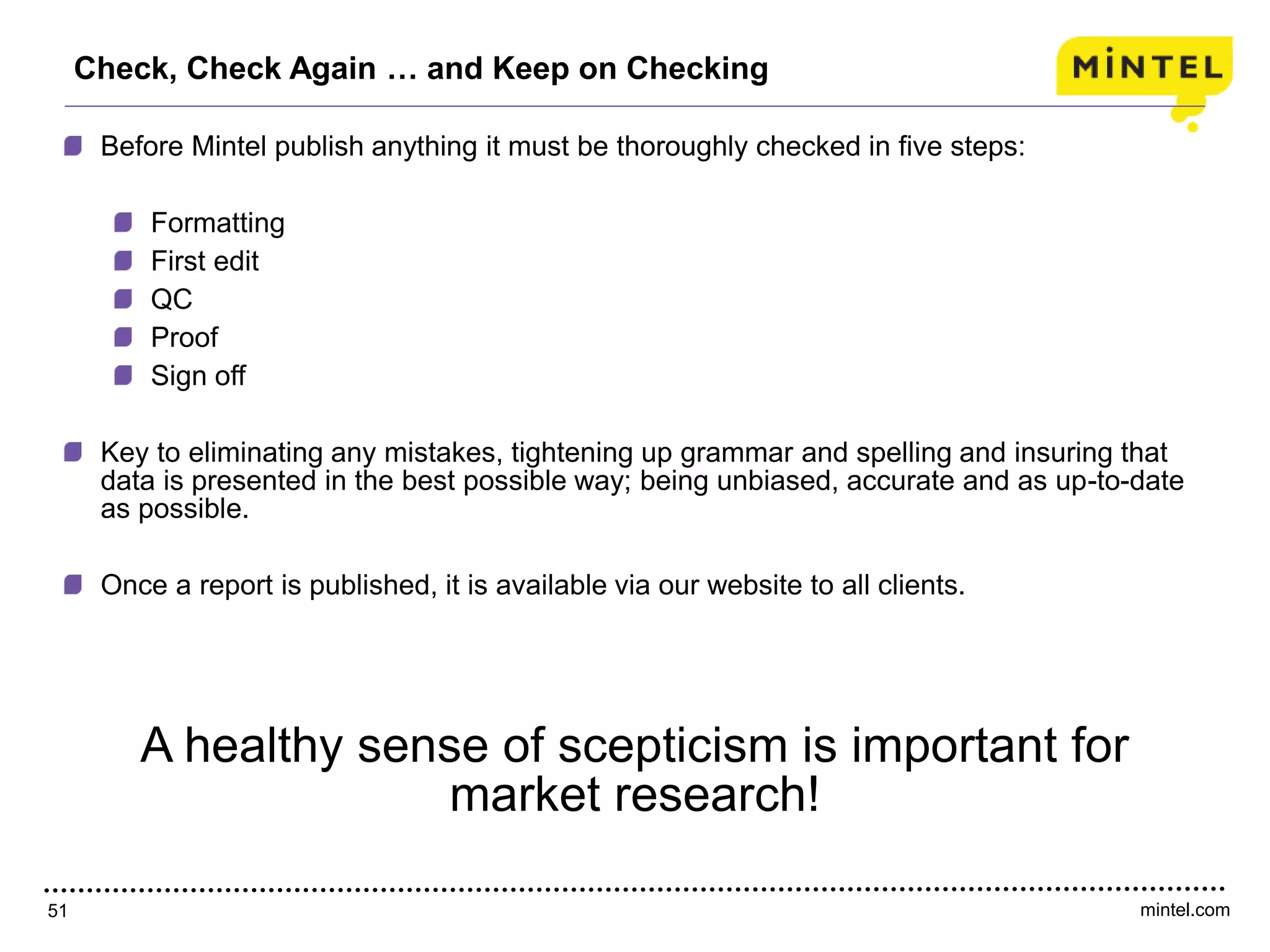 mintel.com51
Check, Check Again … and Keep on Checking
Before Mintel publish anything it must be thoroughly checked in five steps:
Formatting
First edit
QC
Proof
Sign off
Key to eliminating any mistakes, tightening up grammar and spelling and insuring that
data is presented in the best possible way; being unbiased, accurate and as up-to-date
as possible.
Once a report is published, it is available via our website to all clients.
A healthy sense of scepticism is important for
market research!
 