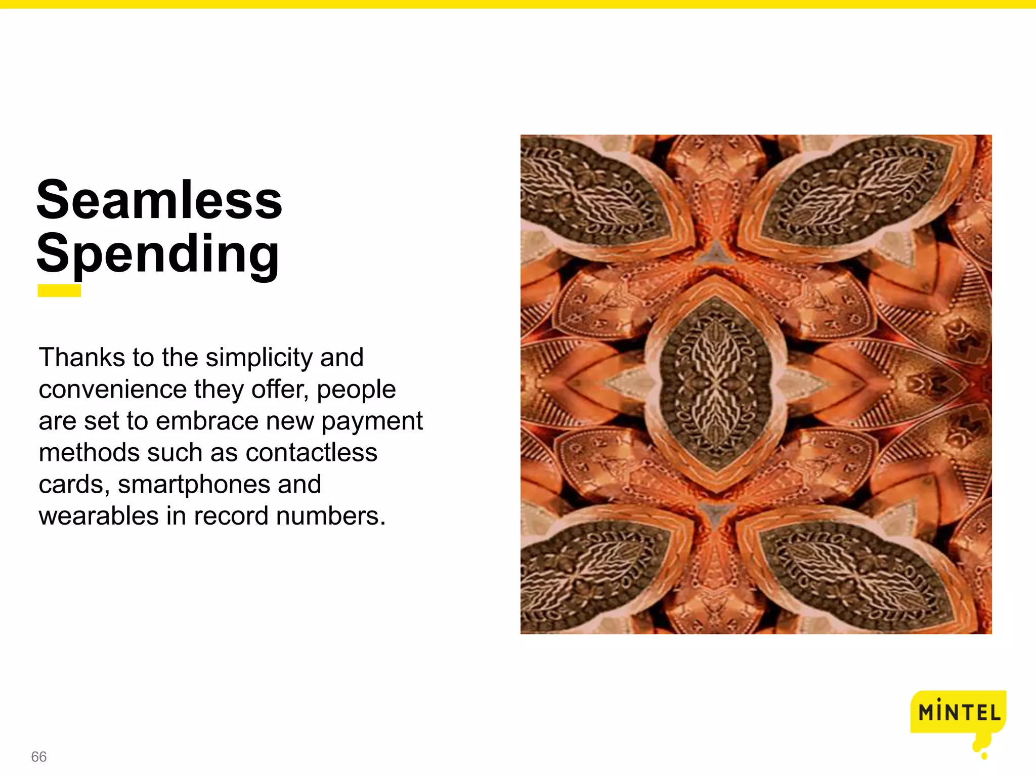 66
Thanks to the simplicity and
convenience they offer, people
are set to embrace new payment
methods such as contactless
cards, smartphones and
wearables in record numbers.
Seamless
Spending
 