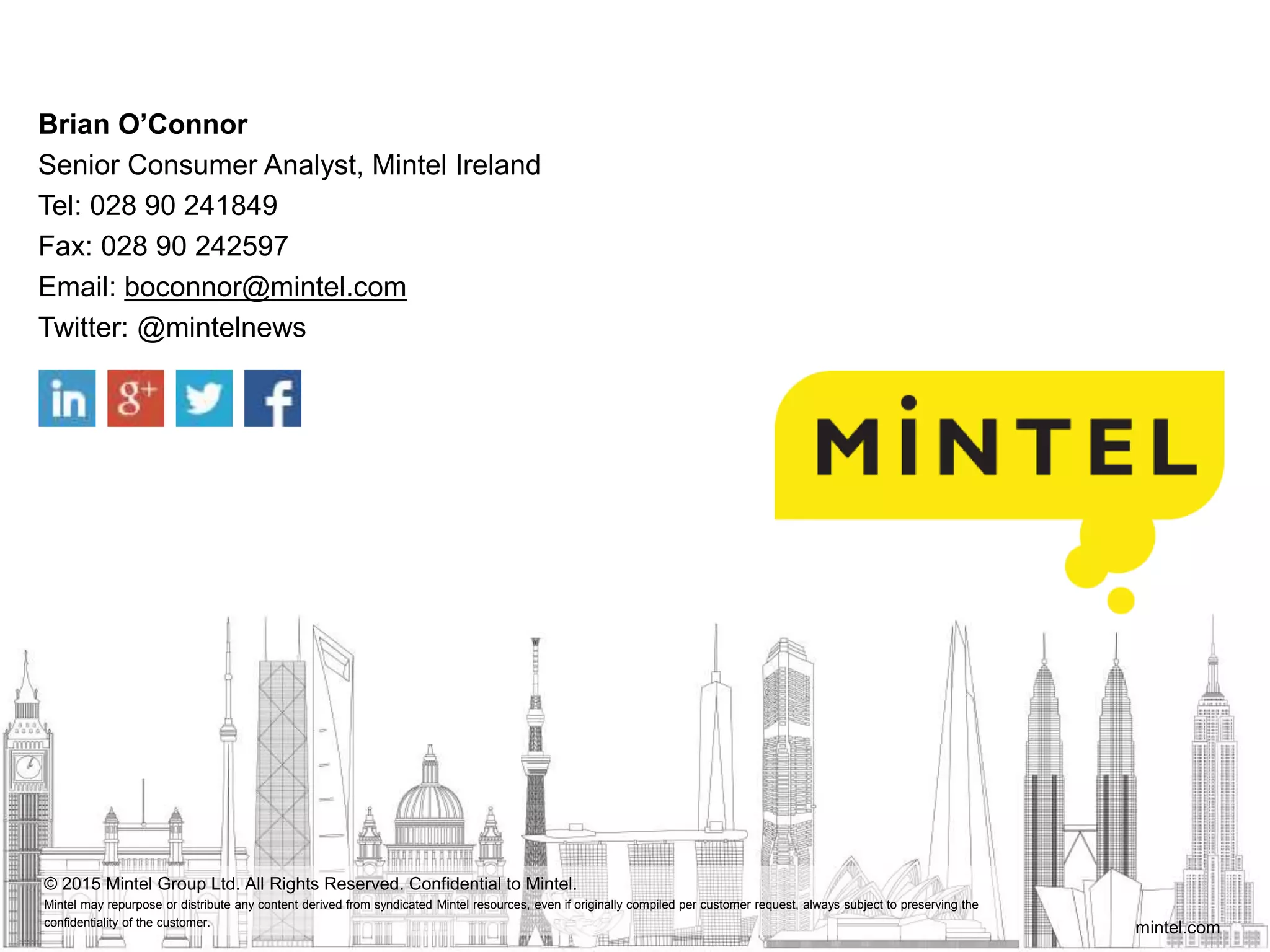 mintel.com
© 2015 Mintel Group Ltd. All Rights Reserved. Confidential to Mintel.
Mintel may repurpose or distribute any content derived from syndicated Mintel resources, even if originally compiled per customer request, always subject to preserving the
confidentiality of the customer.
Brian O’Connor
Senior Consumer Analyst, Mintel Ireland
Tel: 028 90 241849
Fax: 028 90 242597
Email: boconnor@mintel.com
Twitter: @mintelnews
 