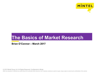 © 2015 Mintel Group Ltd. All Rights Reserved. Confidential to Mintel.
Mintel may repurpose or distribute any content derived from syndicated Mintel resources, even if originally compiled per customer request, always subject to preserving the confidentiality of the customer.
The Basics of Market Research
Brian O’Connor – March 2017
 