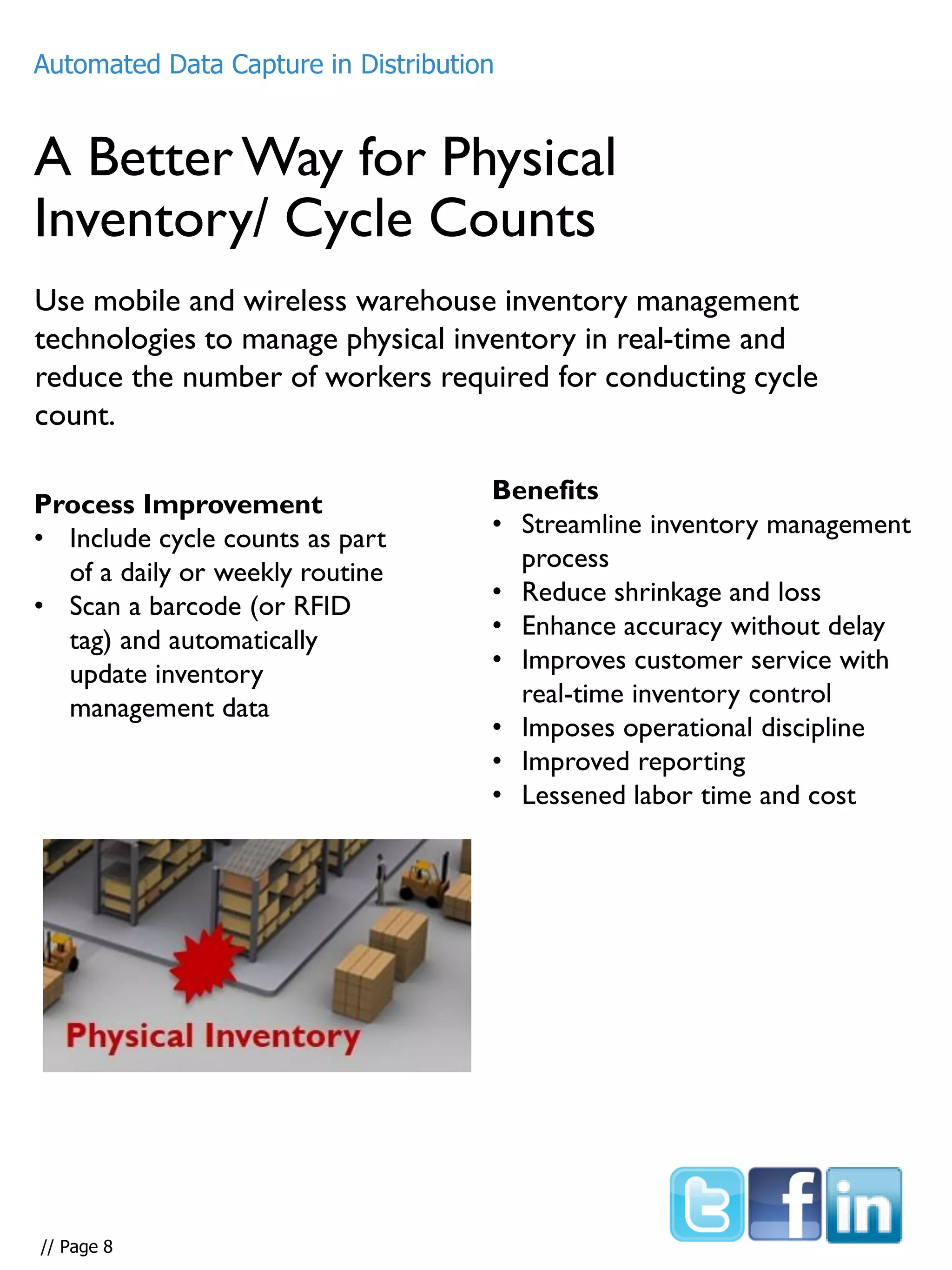 A BetterWay for Physical
Inventory/ Cycle Counts
Use mobile and wireless warehouse inventory management
technologies to manage physical inventory in real-time and
reduce the number of workers required for conducting cycle
count.
Process Improvement
• Include cycle counts as part
of a daily or weekly routine
• Scan a barcode (or RFID
tag) and automatically
update inventory
management data
Benefits
• Streamline inventory management
process
• Reduce shrinkage and loss
• Enhance accuracy without delay
• Improves customer service with
real-time inventory control
• Imposes operational discipline
• Improved reporting
• Lessened labor time and cost
Automated Data Capture in Distribution
// Page 8
 
