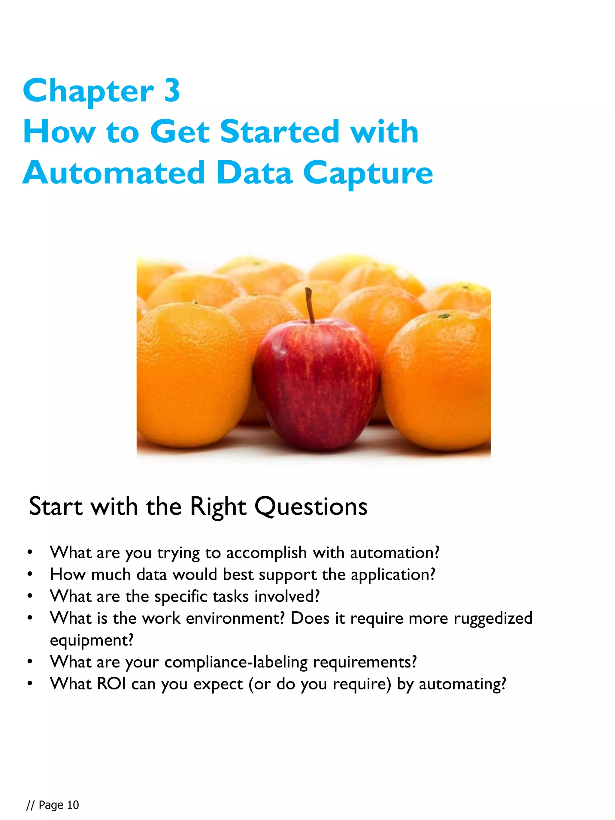 Chapter 3
How to Get Started with
Automated Data Capture
• What are you trying to accomplish with automation?
• How much data would best support the application?
• What are the specific tasks involved?
• What is the work environment? Does it require more ruggedized
equipment?
• What are your compliance-labeling requirements?
• What ROI can you expect (or do you require) by automating?
Start with the Right Questions
// Page 10
 