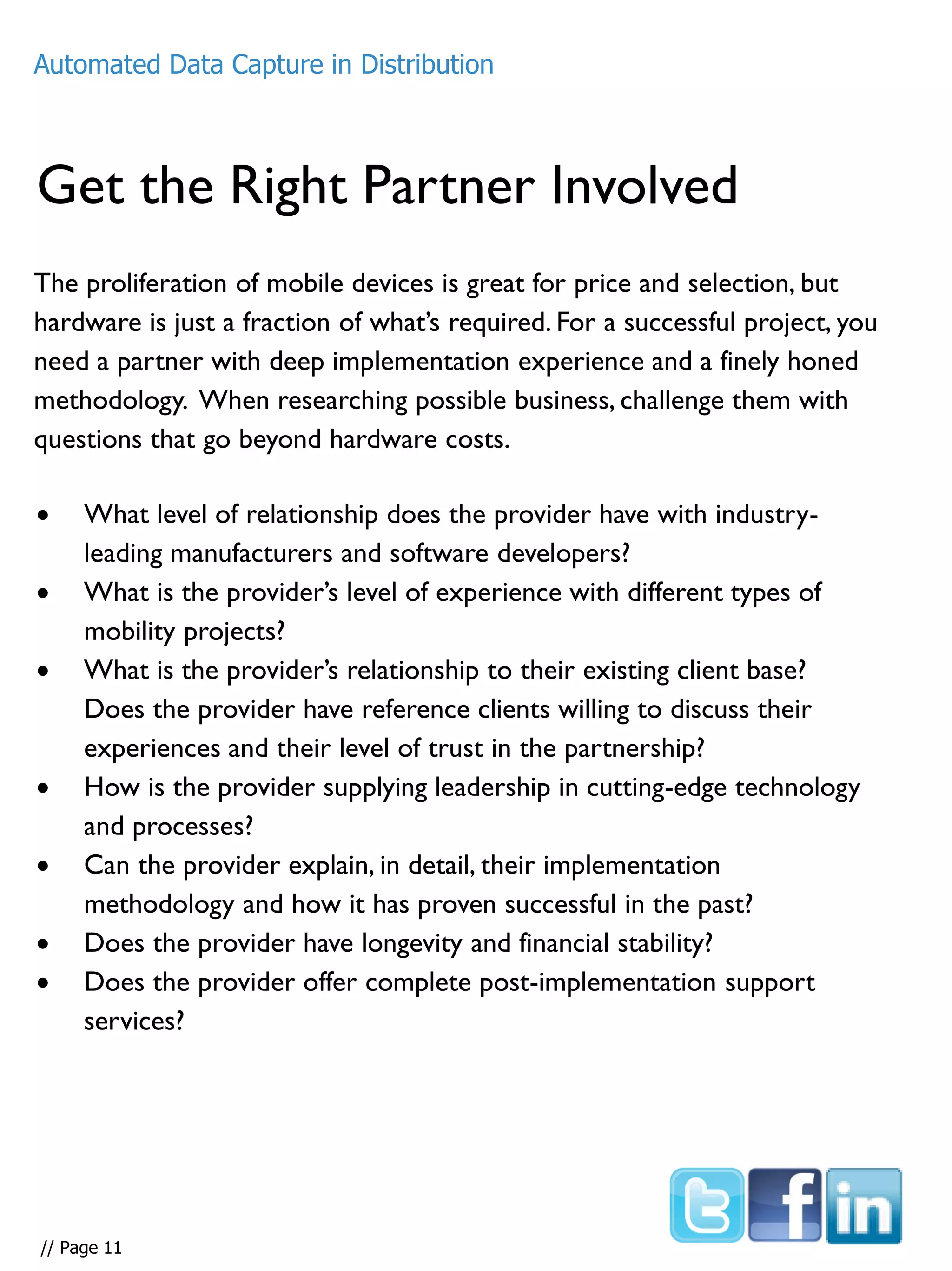 Get the Right Partner Involved
The proliferation of mobile devices is great for price and selection, but
hardware is just a fraction of what’s required. For a successful project, you
need a partner with deep implementation experience and a finely honed
methodology. When researching possible business, challenge them with
questions that go beyond hardware costs.
Automated Data Capture in Distribution
 What level of relationship does the provider have with industry-
leading manufacturers and software developers?
 What is the provider’s level of experience with different types of
mobility projects?
 What is the provider’s relationship to their existing client base?
Does the provider have reference clients willing to discuss their
experiences and their level of trust in the partnership?
 How is the provider supplying leadership in cutting-edge technology
and processes?
 Can the provider explain, in detail, their implementation
methodology and how it has proven successful in the past?
 Does the provider have longevity and financial stability?
 Does the provider offer complete post-implementation support
services?
// Page 11
 
