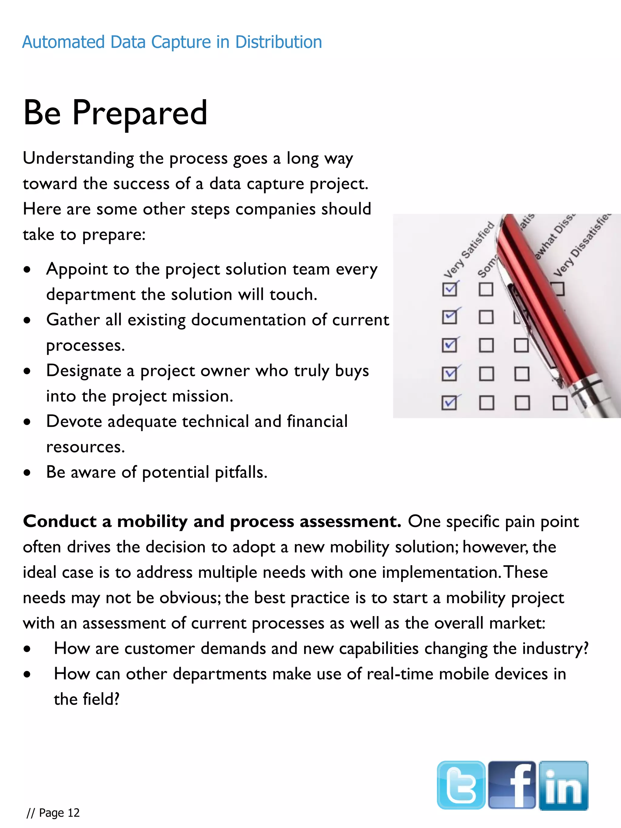 Be Prepared
Understanding the process goes a long way
toward the success of a data capture project.
Here are some other steps companies should
take to prepare:
 Appoint to the project solution team every
department the solution will touch.
 Gather all existing documentation of current
processes.
 Designate a project owner who truly buys
into the project mission.
 Devote adequate technical and financial
resources.
 Be aware of potential pitfalls.
Conduct a mobility and process assessment. One specific pain point
often drives the decision to adopt a new mobility solution; however, the
ideal case is to address multiple needs with one implementation.These
needs may not be obvious; the best practice is to start a mobility project
with an assessment of current processes as well as the overall market:
 How are customer demands and new capabilities changing the industry?
 How can other departments make use of real-time mobile devices in
the field?
Automated Data Capture in Distribution
// Page 12
 