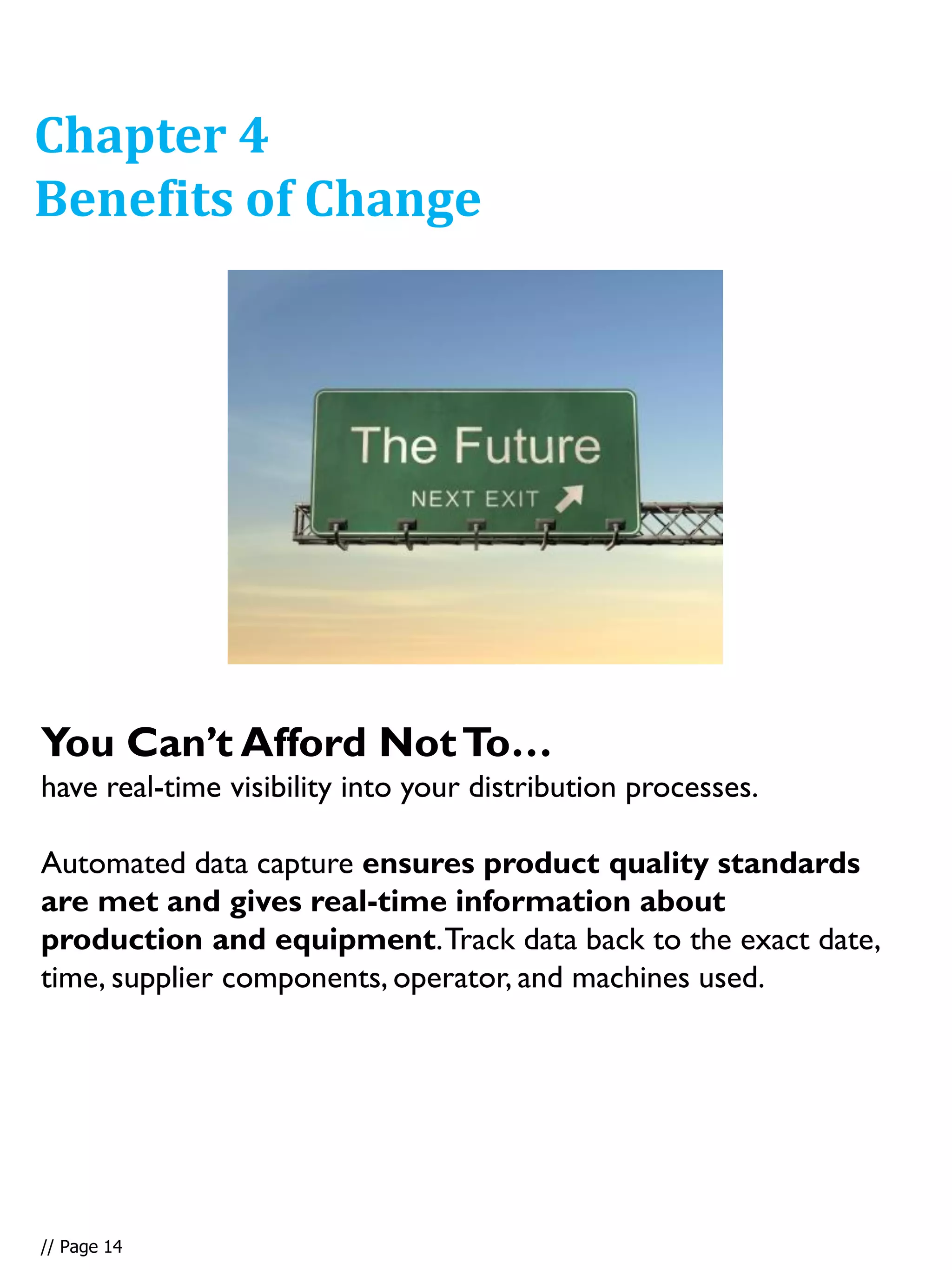 You Can’t Afford NotTo…
have real-time visibility into your distribution processes.
Automated data capture ensures product quality standards
are met and gives real-time information about
production and equipment.Track data back to the exact date,
time, supplier components, operator, and machines used.
Chapter 4
Benefits of Change
// Page 14
 