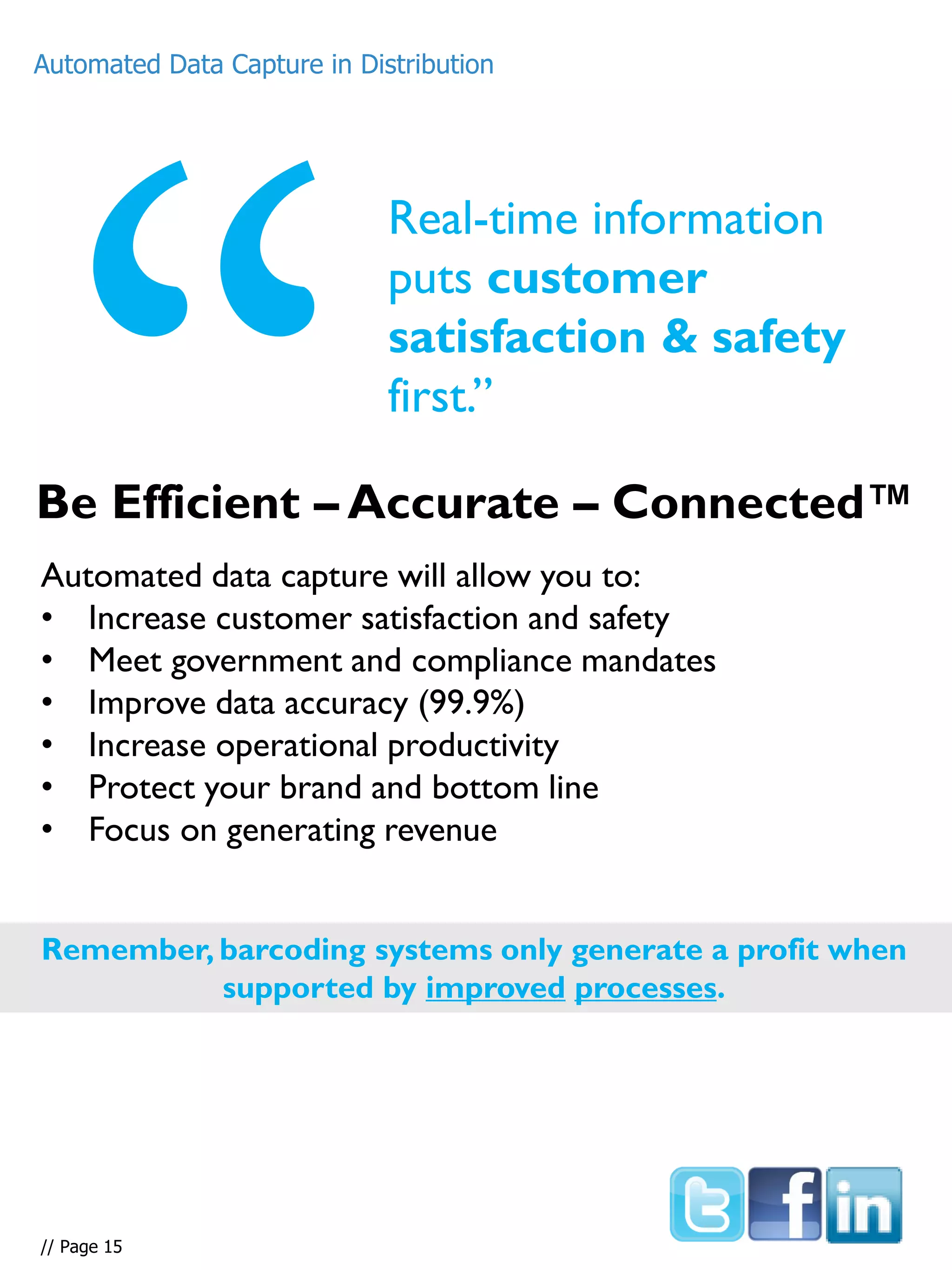 Real-time information
puts customer
satisfaction & safety
first.”
Automated data capture will allow you to:
• Increase customer satisfaction and safety
• Meet government and compliance mandates
• Improve data accuracy (99.9%)
• Increase operational productivity
• Protect your brand and bottom line
• Focus on generating revenue
Remember, barcoding systems only generate a profit when
supported by improved processes.
Be Efficient – Accurate – Connected™
Automated Data Capture in Distribution
// Page 15
 