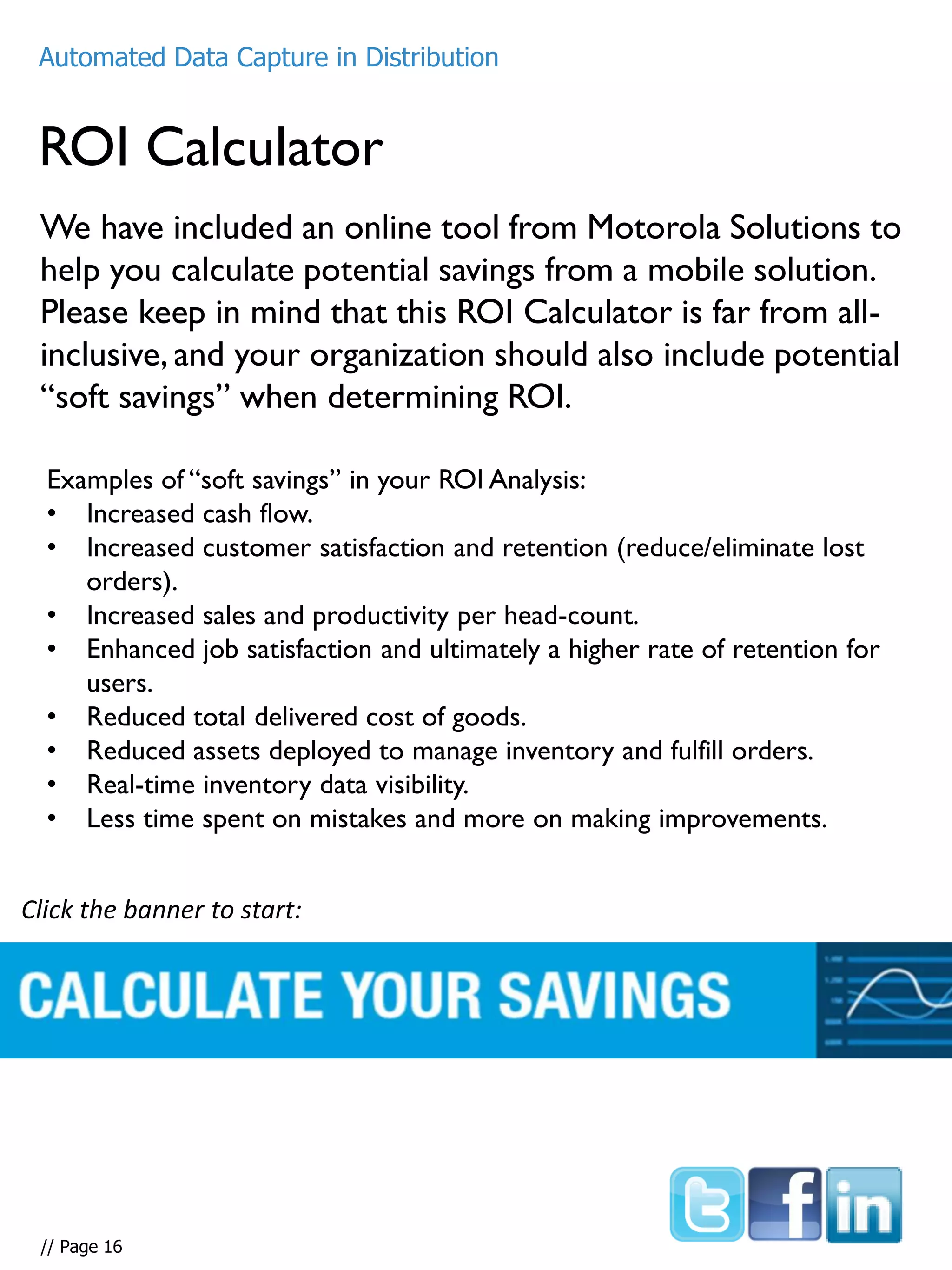 We have included an online tool from Motorola Solutions to
help you calculate potential savings from a mobile solution.
Please keep in mind that this ROI Calculator is far from all-
inclusive, and your organization should also include potential
“soft savings” when determining ROI.
ROI Calculator
Automated Data Capture in Distribution
Examples of “soft savings” in your ROI Analysis:
• Increased cash flow.
• Increased customer satisfaction and retention (reduce/eliminate lost
orders).
• Increased sales and productivity per head-count.
• Enhanced job satisfaction and ultimately a higher rate of retention for
users.
• Reduced total delivered cost of goods.
• Reduced assets deployed to manage inventory and fulfill orders.
• Real-time inventory data visibility.
• Less time spent on mistakes and more on making improvements.
Click the banner to start:
Automated Data Capture in Distribution
// Page 16
 