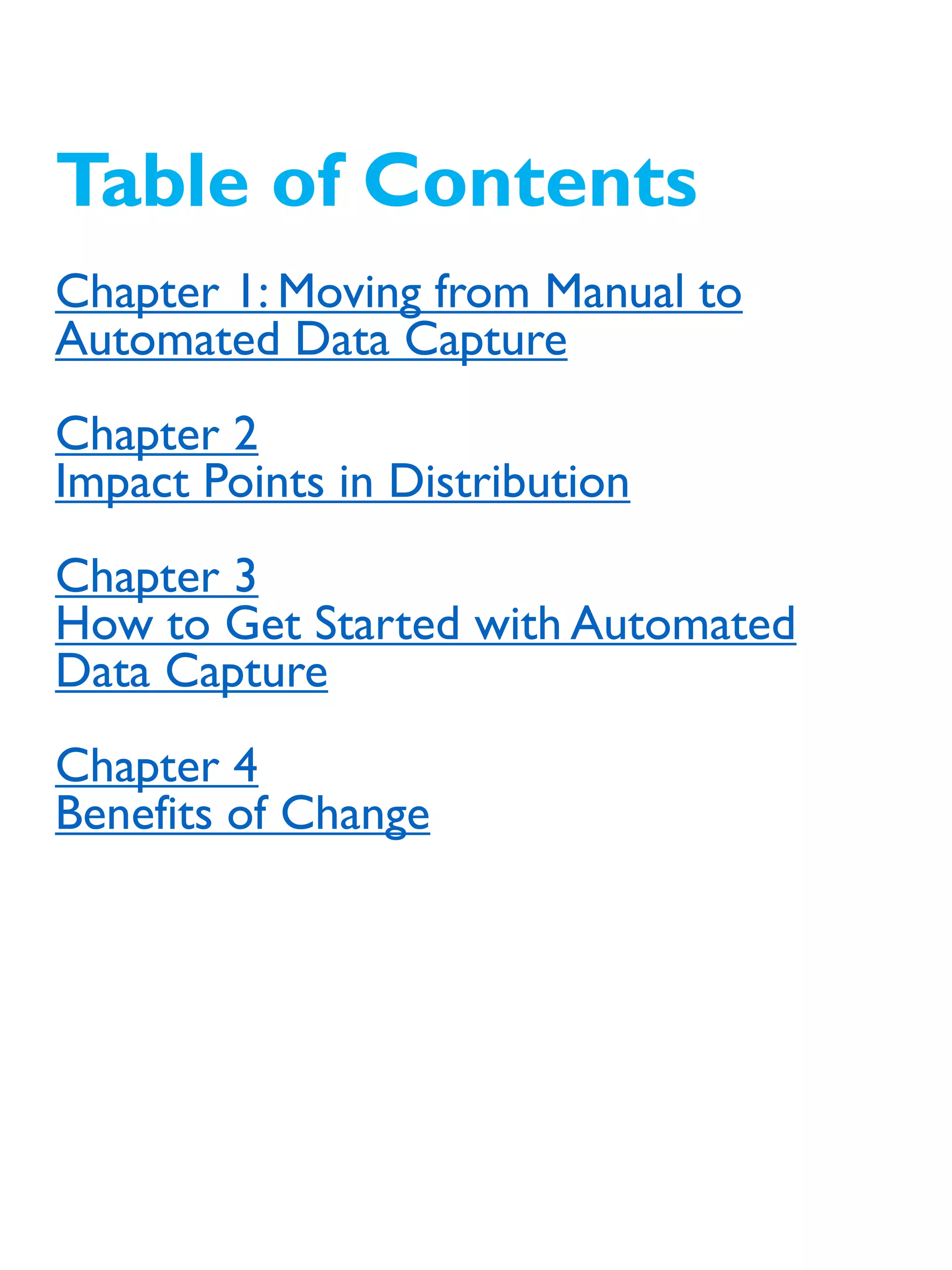 Table of Contents
Chapter 1: Moving from Manual to
Automated Data Capture
Chapter 2
Impact Points in Distribution
Chapter 3
How to Get Started with Automated
Data Capture
Chapter 4
Benefits of Change
 